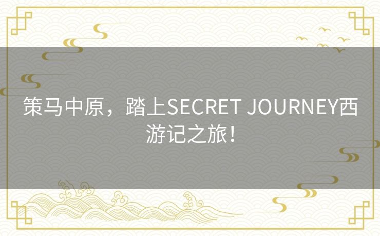 策马中原，踏上SECRET JOURNEY西游记之旅！