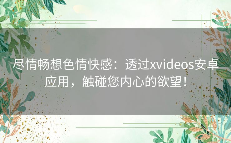 尽情畅想色情快感：透过xvideos安卓应用，触碰您内心的欲望！