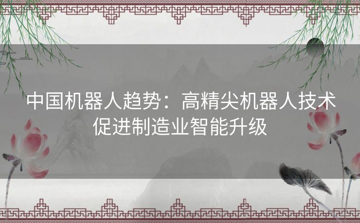 中国机器人趋势：高精尖机器人技术促进制造业智能升级