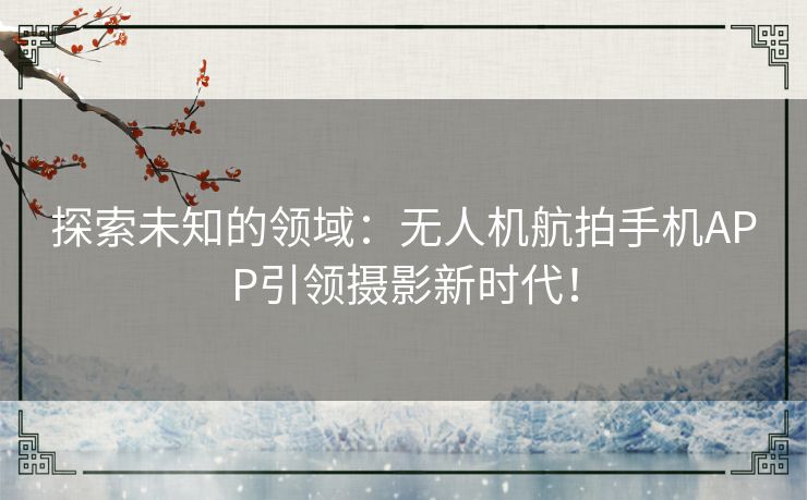 探索未知的领域：无人机航拍手机APP引领摄影新时代！