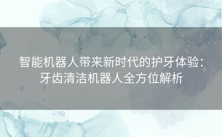 智能机器人带来新时代的护牙体验：牙齿清洁机器人全方位解析