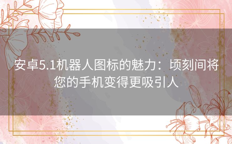 安卓5.1机器人图标的魅力：顷刻间将您的手机变得更吸引人