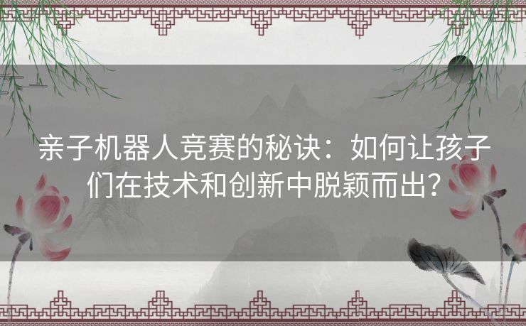 亲子机器人竞赛的秘诀：如何让孩子们在技术和创新中脱颖而出？