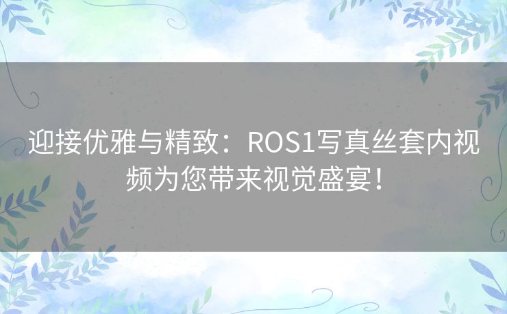 迎接优雅与精致：ROS1写真丝套内视频为您带来视觉盛宴！