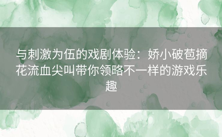 与刺激为伍的戏剧体验：娇小破苞摘花流血尖叫带你领略不一样的游戏乐趣