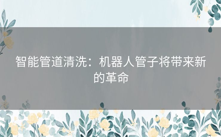 智能管道清洗：机器人管子将带来新的革命