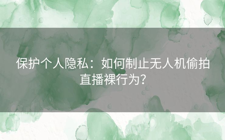 保护个人隐私：如何制止无人机偷拍直播裸行为？