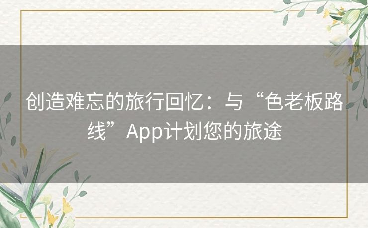 创造难忘的旅行回忆：与“色老板路线”App计划您的旅途