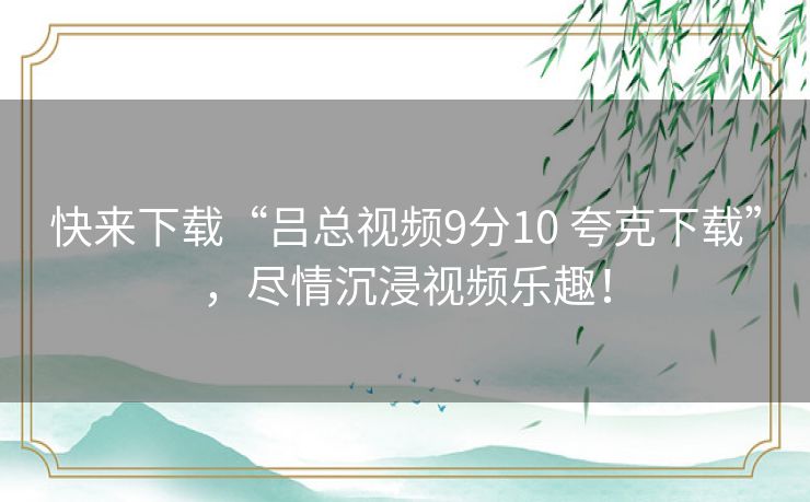 快来下载“吕总视频9分10 夸克下载”，尽情沉浸视频乐趣！