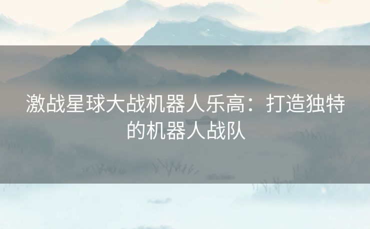 激战星球大战机器人乐高：打造独特的机器人战队