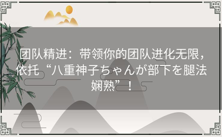 团队精进：带领你的团队进化无限，依托“八重神子ちゃんが部下を腿法娴熟”！