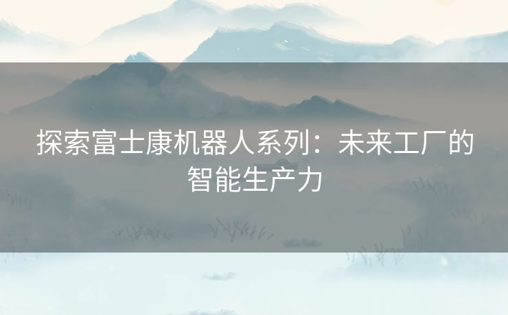 探索富士康机器人系列：未来工厂的智能生产力