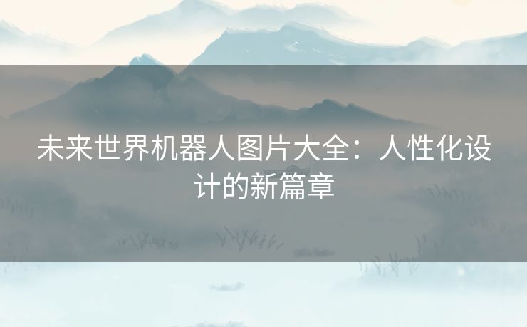 未来世界机器人图片大全：人性化设计的新篇章