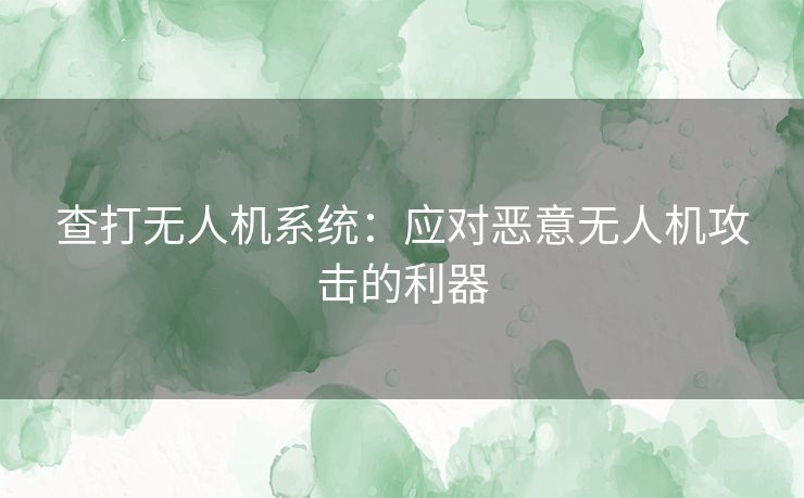 查打无人机系统：应对恶意无人机攻击的利器