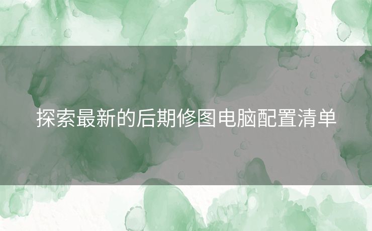 探索最新的后期修图电脑配置清单