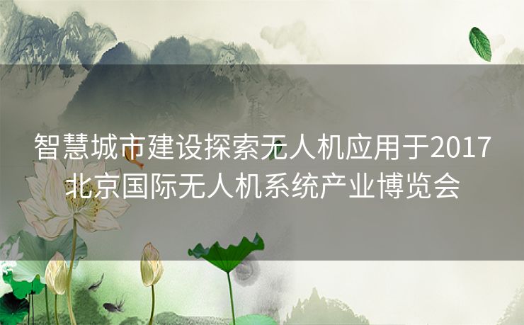 智慧城市建设探索无人机应用于2017北京国际无人机系统产业博览会