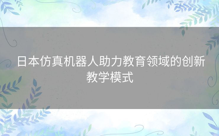 日本仿真机器人助力教育领域的创新教学模式