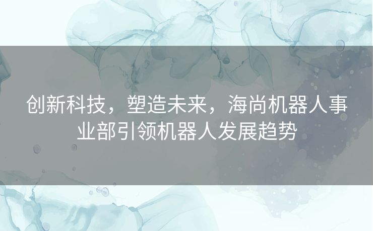 创新科技，塑造未来，海尚机器人事业部引领机器人发展趋势