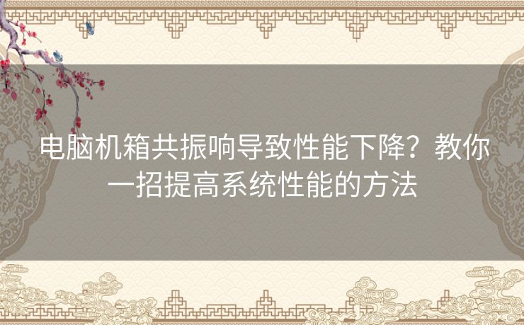 电脑机箱共振响导致性能下降？教你一招提高系统性能的方法