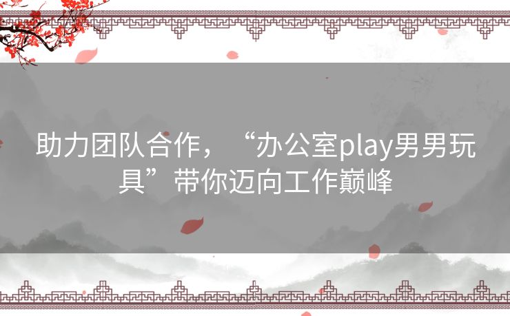 助力团队合作，“办公室play男男玩具”带你迈向工作巅峰