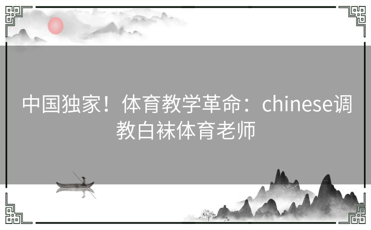 中国独家！体育教学革命：chinese调教白袜体育老师