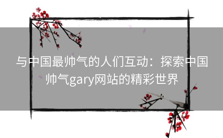 与中国最帅气的人们互动：探索中国帅气gary网站的精彩世界