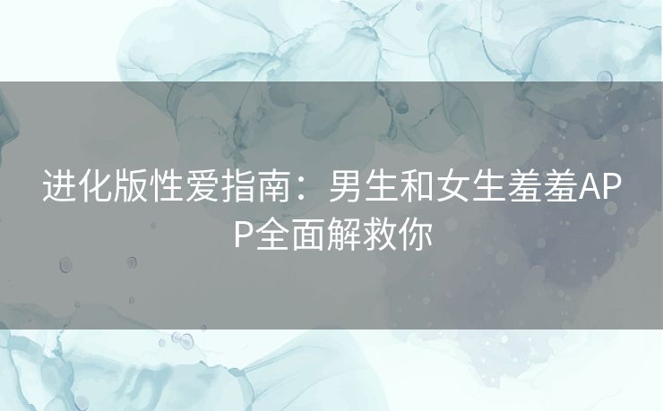 进化版性爱指南：男生和女生羞羞APP全面解救你