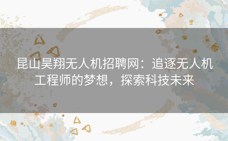 昆山昊翔无人机招聘网：追逐无人机工程师的梦想，探索科技未来