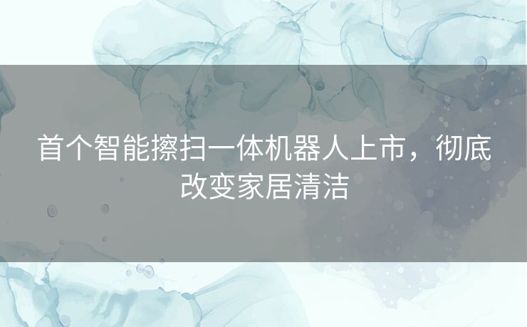 首个智能擦扫一体机器人上市，彻底改变家居清洁