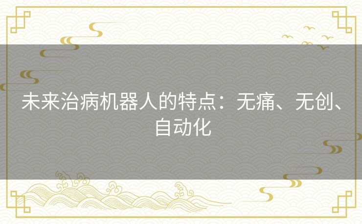 未来治病机器人的特点：无痛、无创、自动化