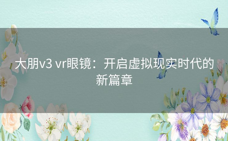 大朋v3 vr眼镜：开启虚拟现实时代的新篇章