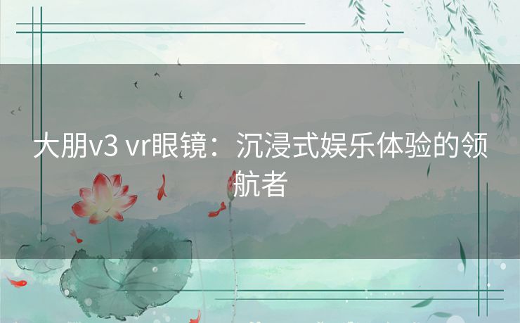 大朋v3 vr眼镜：沉浸式娱乐体验的领航者