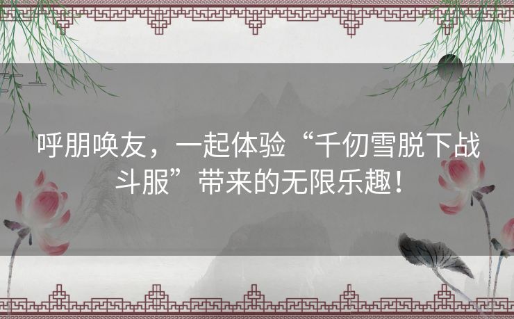 呼朋唤友，一起体验“千仞雪脱下战斗服”带来的无限乐趣！