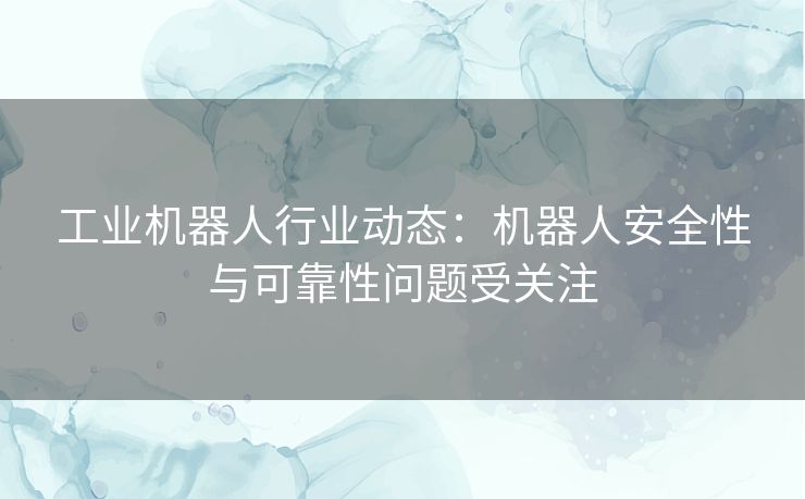 工业机器人行业动态：机器人安全性与可靠性问题受关注