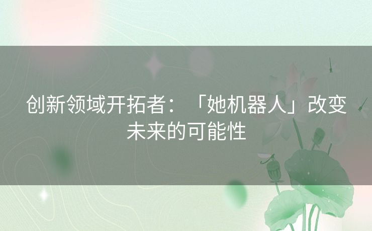 创新领域开拓者：「她机器人」改变未来的可能性