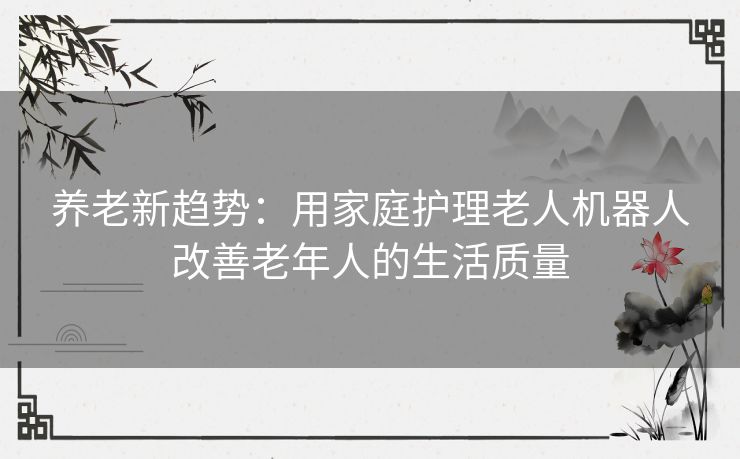 养老新趋势：用家庭护理老人机器人改善老年人的生活质量