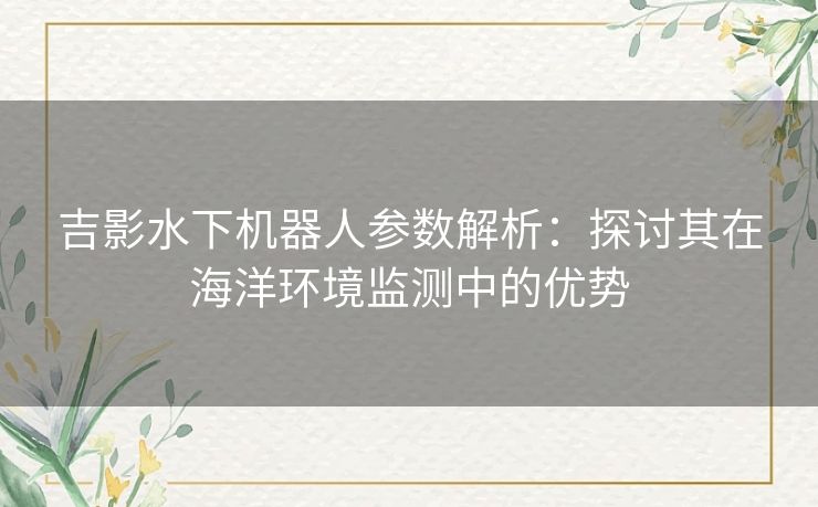 吉影水下机器人参数解析：探讨其在海洋环境监测中的优势