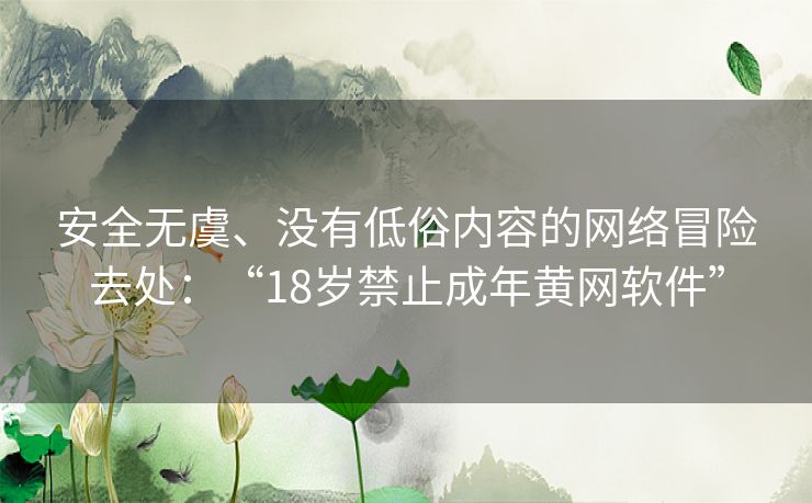 安全无虞、没有低俗内容的网络冒险去处：“18岁禁止成年黄网软件”