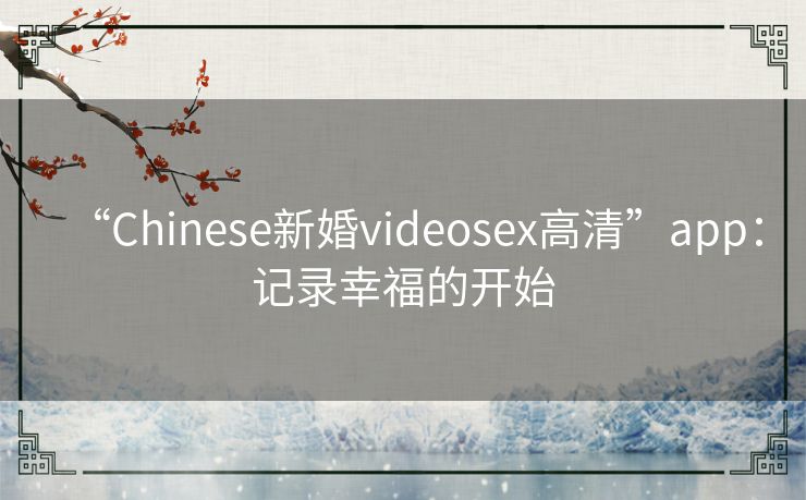 “Chinese新婚videosex高清”app：记录幸福的开始