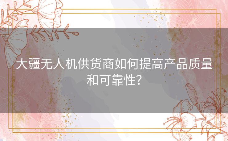 大疆无人机供货商如何提高产品质量和可靠性？