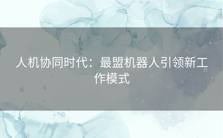 人机协同时代：最盟机器人引领新工作模式