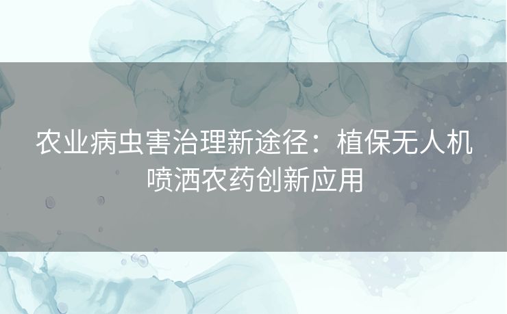 农业病虫害治理新途径：植保无人机喷洒农药创新应用