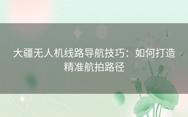 大疆无人机线路导航技巧：如何打造精准航拍路径