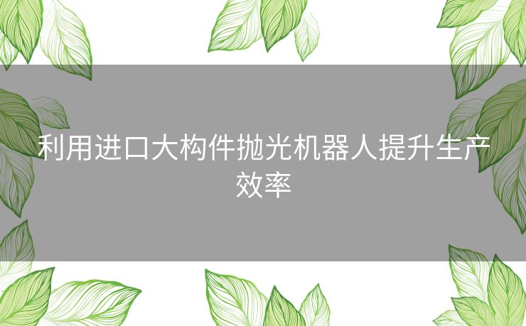 利用进口大构件抛光机器人提升生产效率