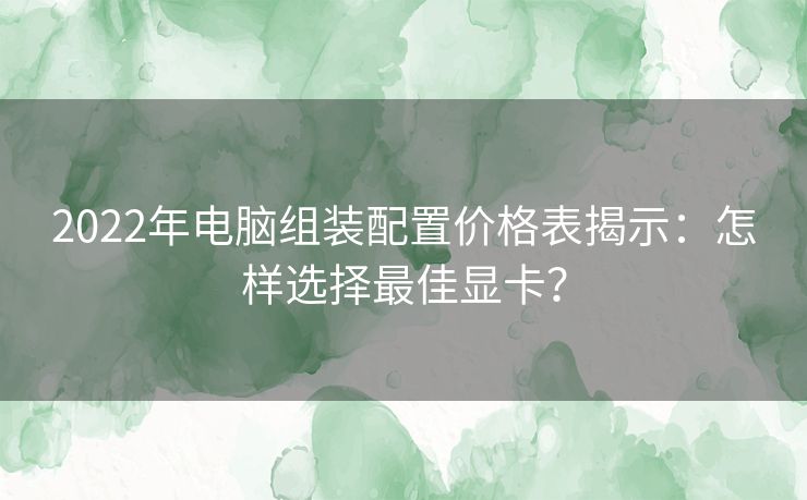 2022年电脑组装配置价格表揭示：怎样选择最佳显卡？