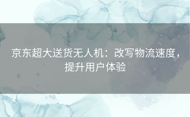 京东超大送货无人机：改写物流速度，提升用户体验