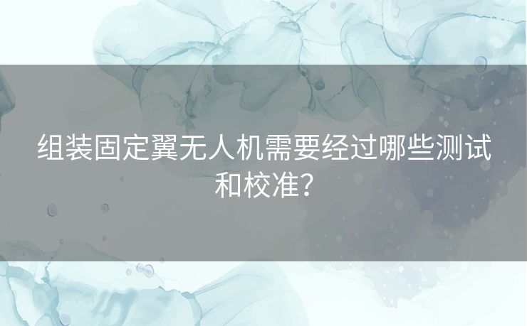 组装固定翼无人机需要经过哪些测试和校准？