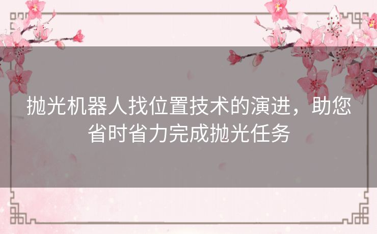 抛光机器人找位置技术的演进，助您省时省力完成抛光任务