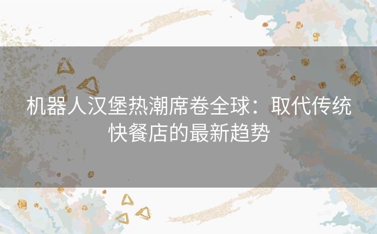 机器人汉堡热潮席卷全球：取代传统快餐店的最新趋势