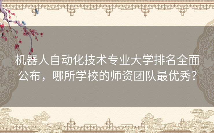 机器人自动化技术专业大学排名全面公布，哪所学校的师资团队最优秀？